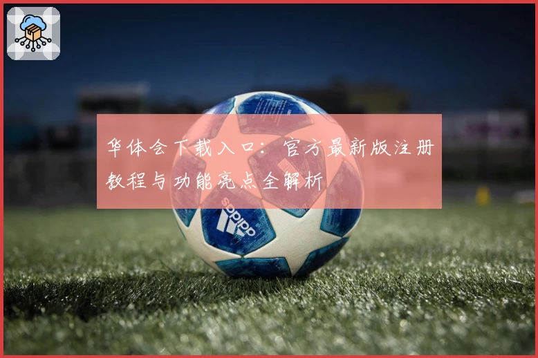 华体会下载入口：官方最新版注册教程与功能亮点全解析