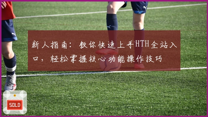 新人指南：教你快速上手HTH全站入口，轻松掌握核心功能操作技巧