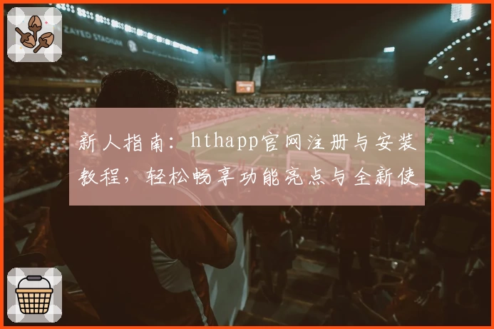 新人指南：hthapp官网注册与安装教程，轻松畅享功能亮点与全新使用体验