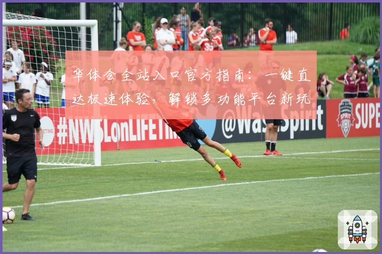华体会全站入口官方指南：一键直达极速体验，解锁多功能平台新玩法