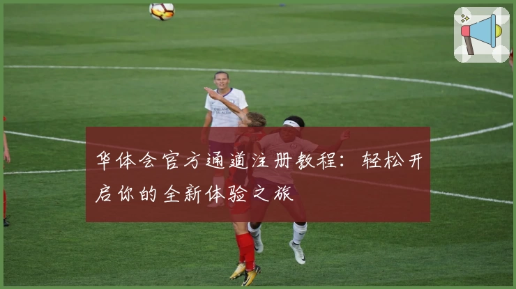 华体会官方通道注册教程：轻松开启你的全新体验之旅