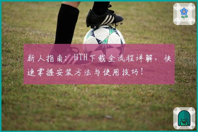 新人指南：HTH下载全流程详解，快速掌握安装方法与使用技巧！