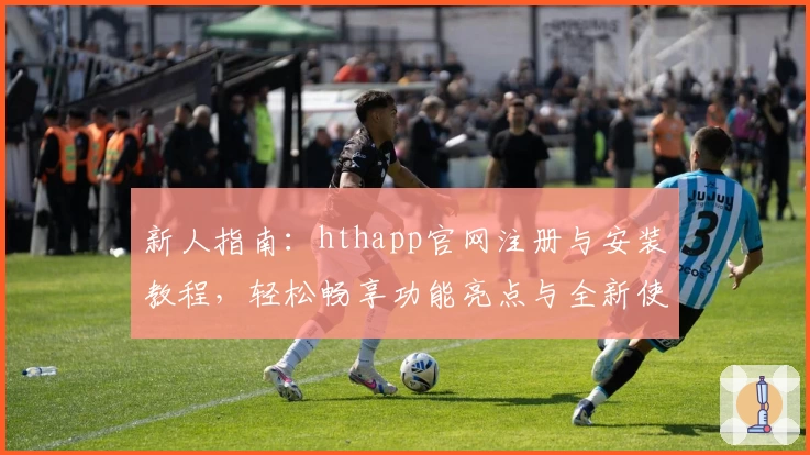 新人指南：hthapp官网注册与安装教程，轻松畅享功能亮点与全新使用体验