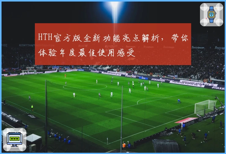 HTH官方版全新功能亮点解析，带你体验年度最佳使用感受