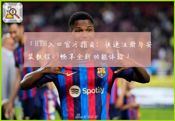 「HTH入口官方指南：快速注册与安装教程，畅享全新功能体验」