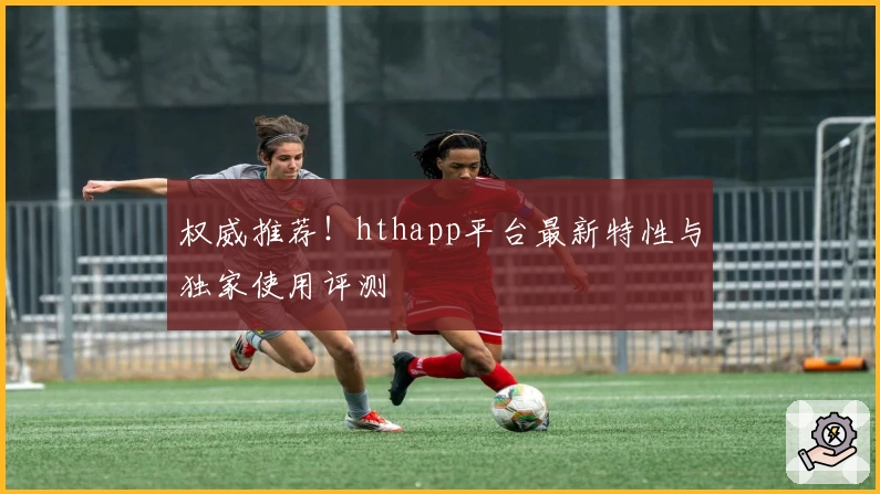 权威推荐！hthapp平台最新特性与独家使用评测