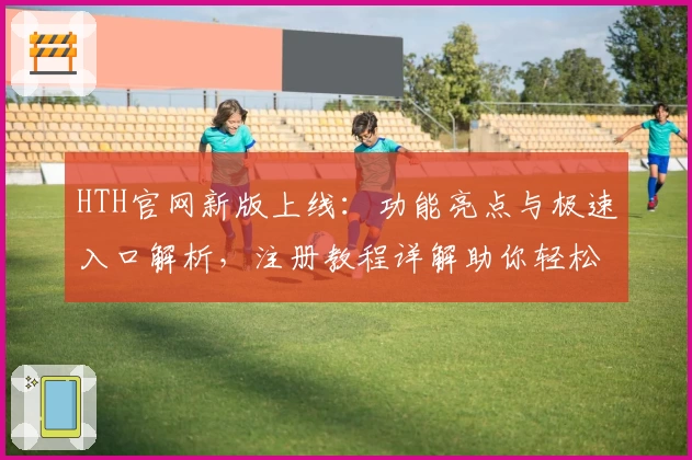 HTH官网新版上线：功能亮点与极速入口解析，注册教程详解助你轻松上手