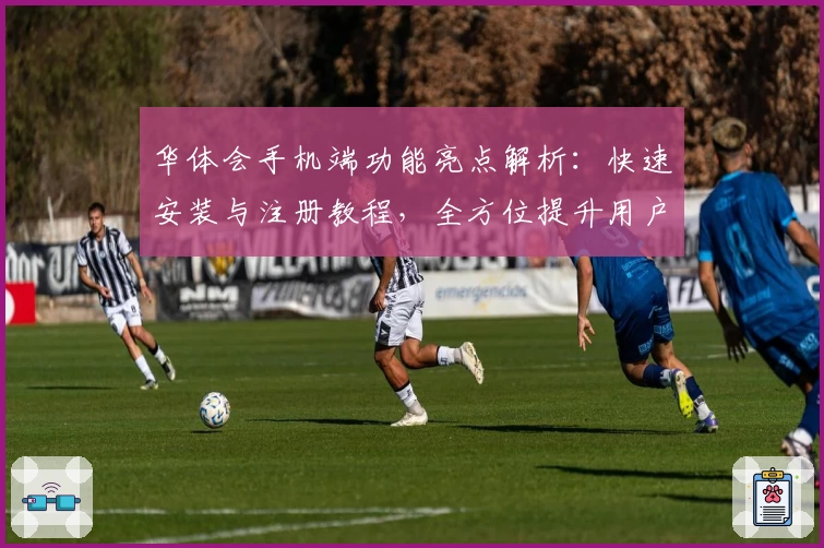 华体会手机端功能亮点解析：快速安装与注册教程，全方位提升用户体验