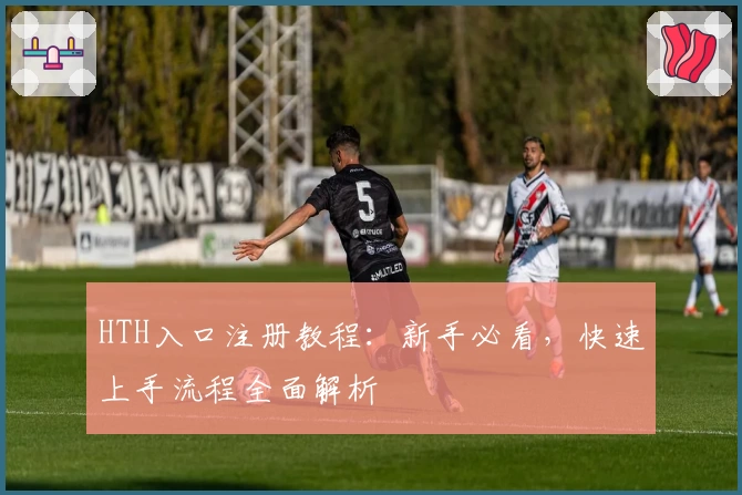 HTH入口注册教程：新手必看，快速上手流程全面解析