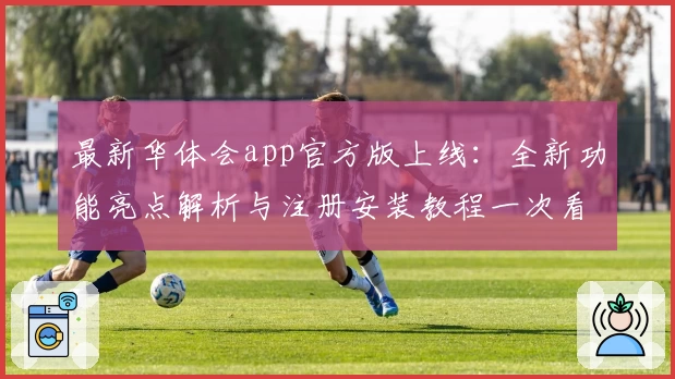 最新华体会app官方版上线：全新功能亮点解析与注册安装教程一次看懂