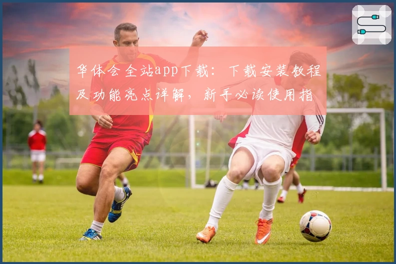 华体会全站app下载：下载安装教程及功能亮点详解，新手必读使用指南