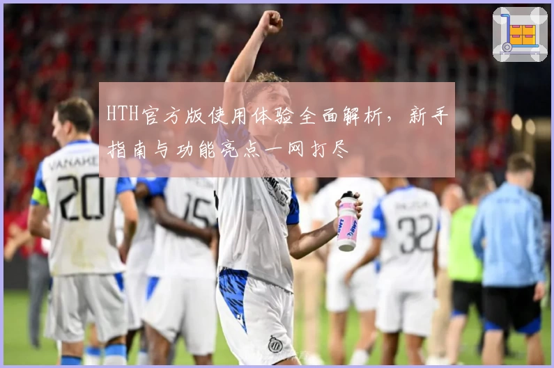 HTH官方版使用体验全面解析，新手指南与功能亮点一网打尽