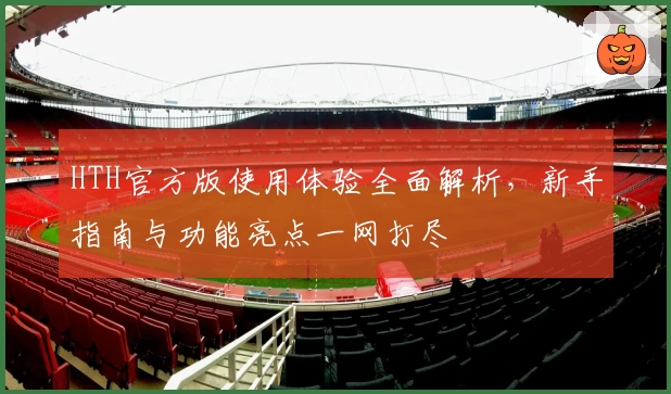 HTH官方版使用体验全面解析，新手指南与功能亮点一网打尽