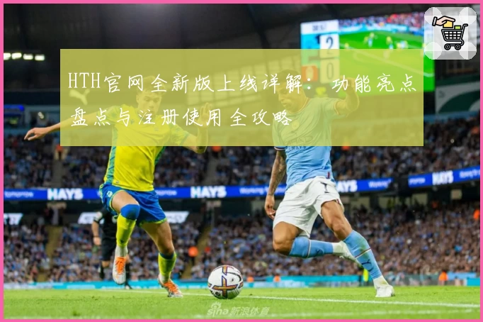 HTH官网全新版上线详解：功能亮点盘点与注册使用全攻略