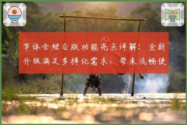 华体会综合版功能亮点详解：全新升级满足多样化需求，带来流畅使用体验
