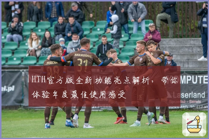 HTH官方版全新功能亮点解析，带你体验年度最佳使用感受