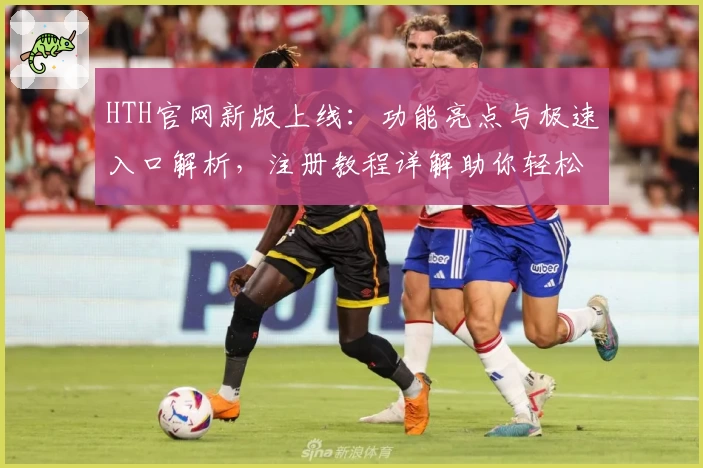 HTH官网新版上线:功能亮点与极速入口解析,注册教程详解助你轻松上手