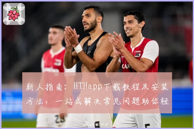 新人指南:HTHapp下载教程及安装方法,一站式解决常见问题助你轻松上手