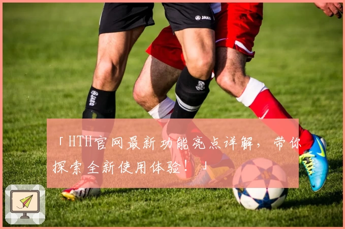「HTH官网最新功能亮点详解，带你探索全新使用体验！」