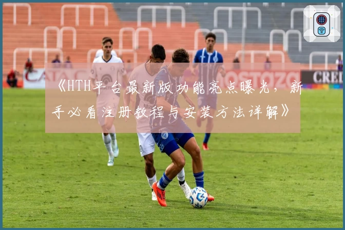 《HTH平台最新版功能亮点曝光，新手必看注册教程与安装方法详解》