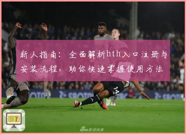 新人指南：全面解析hth入口注册与安装流程，助你快速掌握使用方法