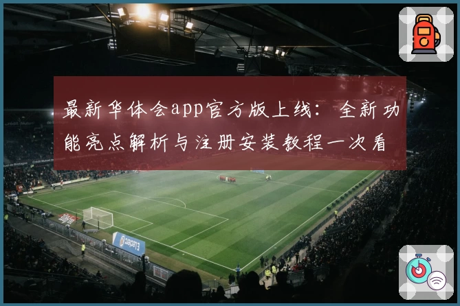 最新华体会app官方版上线：全新功能亮点解析与注册安装教程一次看懂