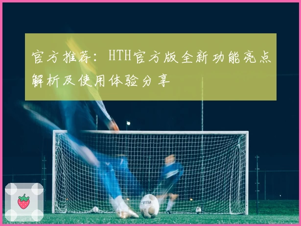 官方推荐：HTH官方版全新功能亮点解析及使用体验分享